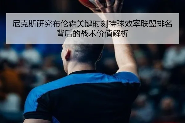 尼克斯研究布伦森关键时刻持球效率联盟排名背后的战术价值解析